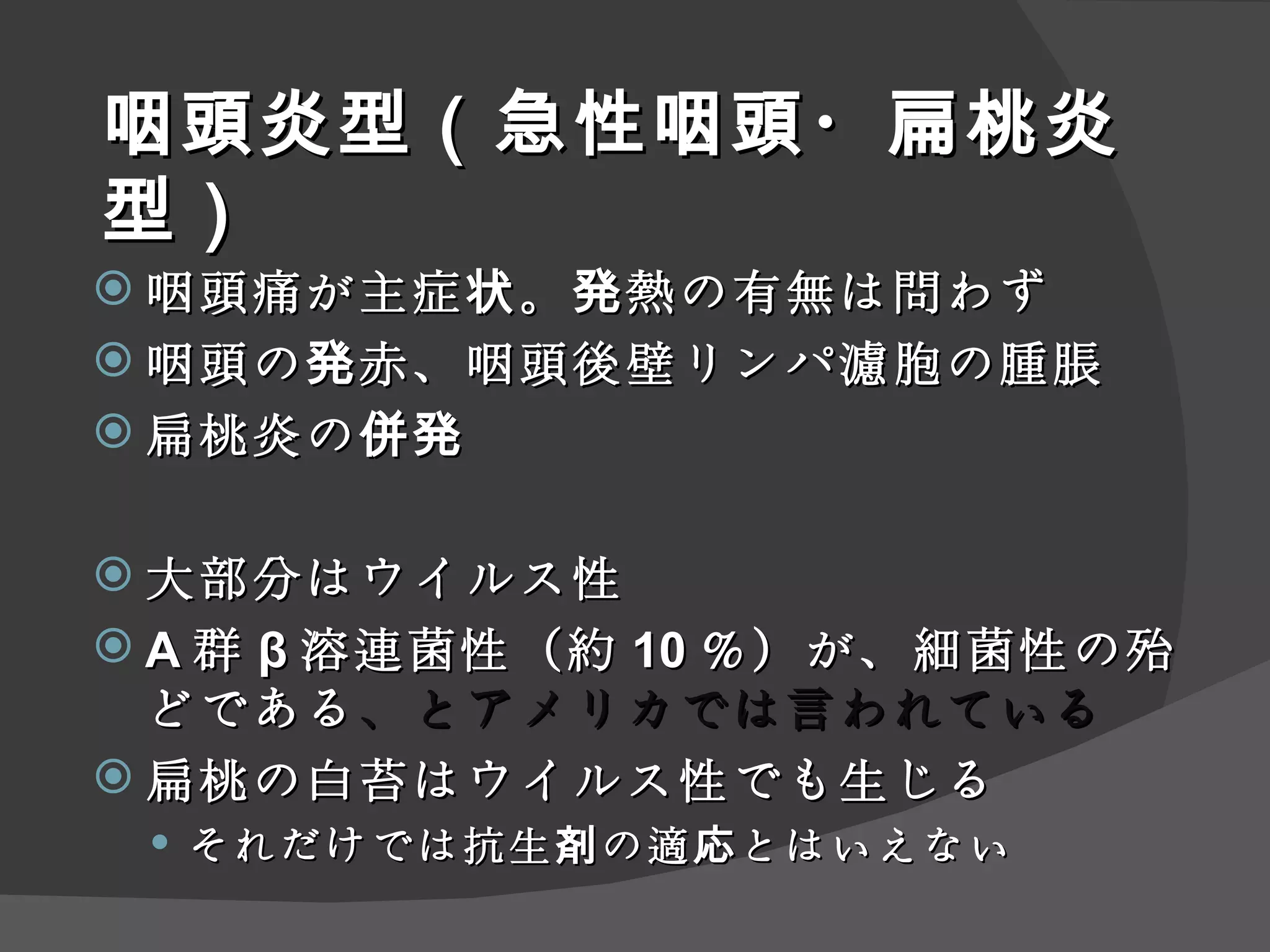 咽頭炎型（急性咽頭・扁桃炎型） 咽頭痛が主症状。発熱の有無は問わず 咽頭の発赤、咽頭後壁リンパ濾胞の腫脹 扁桃炎の併発 大部分はウイルス性 A 群 β 溶連菌性（約 10 ％）が、細菌性の殆どである 、とアメリカでは言われている 扁桃の白苔はウイルス性でも生じる それだけでは抗生剤の適応とはいえない 
