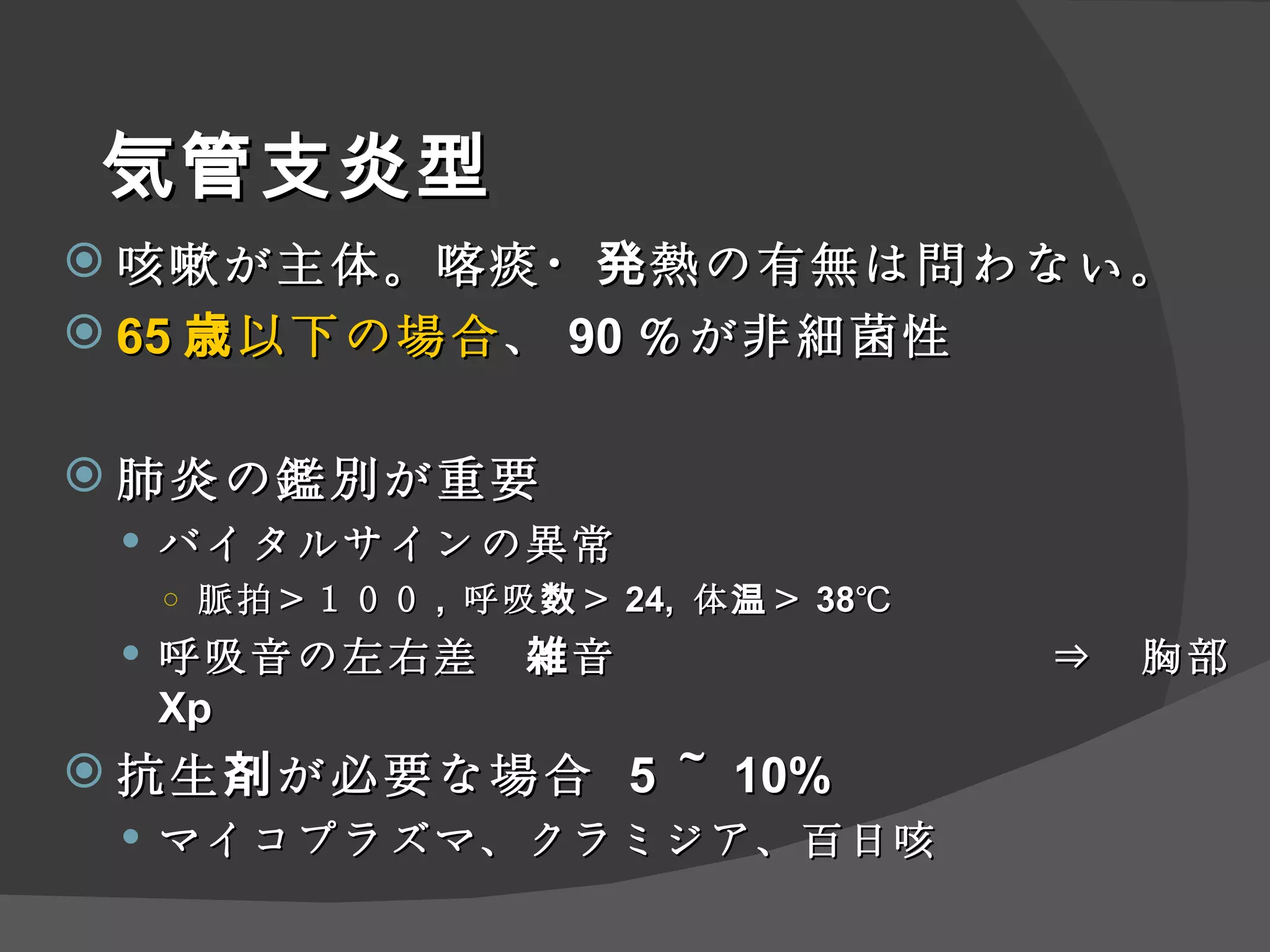 気管支炎型 咳嗽が主体。喀痰・発熱の有無は問わない。 65 歳以下の場合 、 90 ％が非細菌性 肺炎の鑑別が重要 バイタルサインの異常　 脈拍＞１００ ,  呼吸数＞ 24,  体温＞ 38℃ 呼吸音の左右差　雑音　　　 　　　　　　⇒　胸部 Xp 抗生剤が必要な場合  5 ～ 10% マイコプラズマ、クラミジア、百日咳 