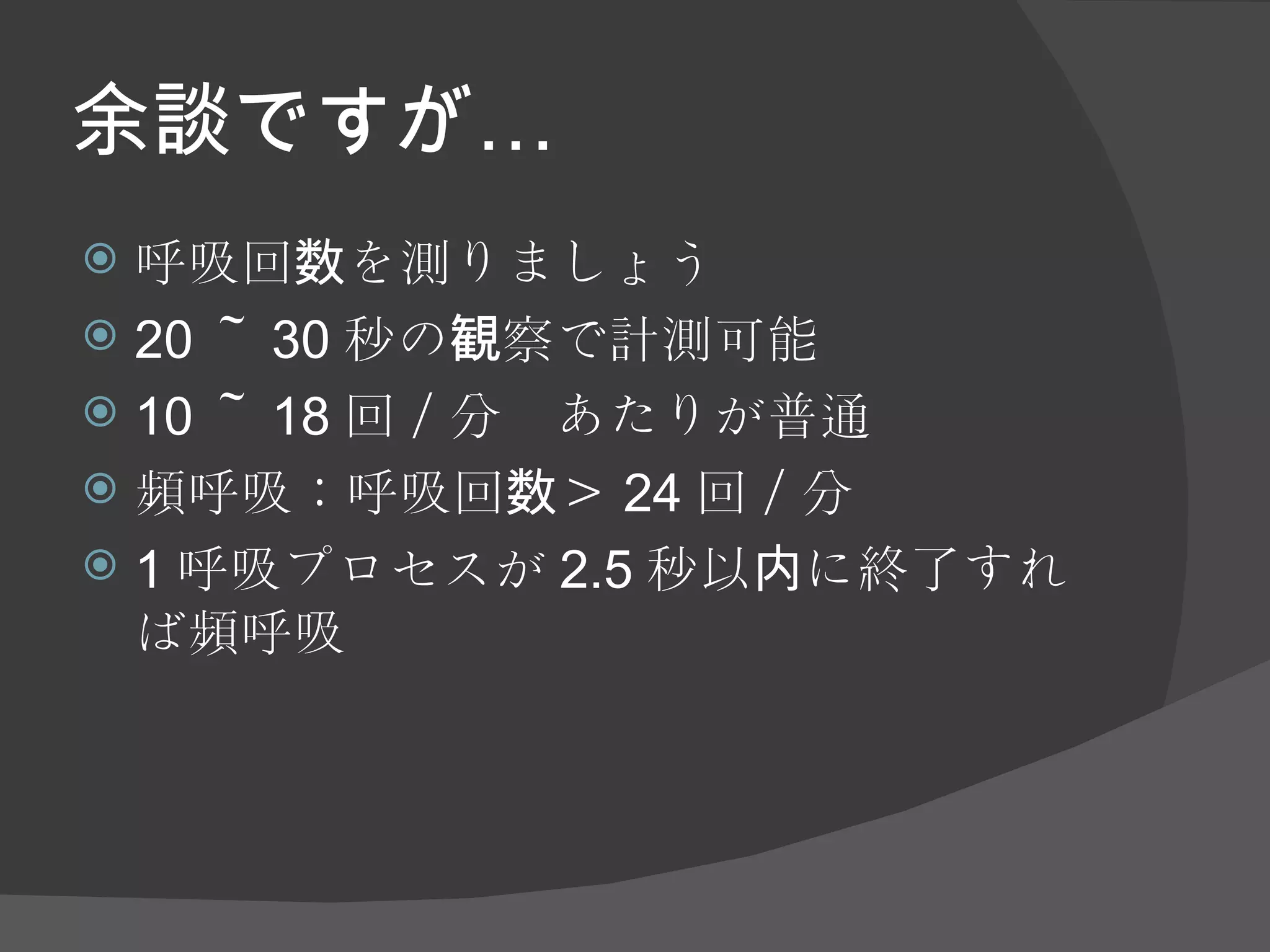 余談ですが… 呼吸回数を測りましょう 20 ～ 30 秒の観察で計測可能 10 ～ 18 回／分　あたりが普通 頻呼吸：呼吸回数＞ 24 回／分 1 呼吸プロセスが 2.5 秒以内に終了すれば頻呼吸 