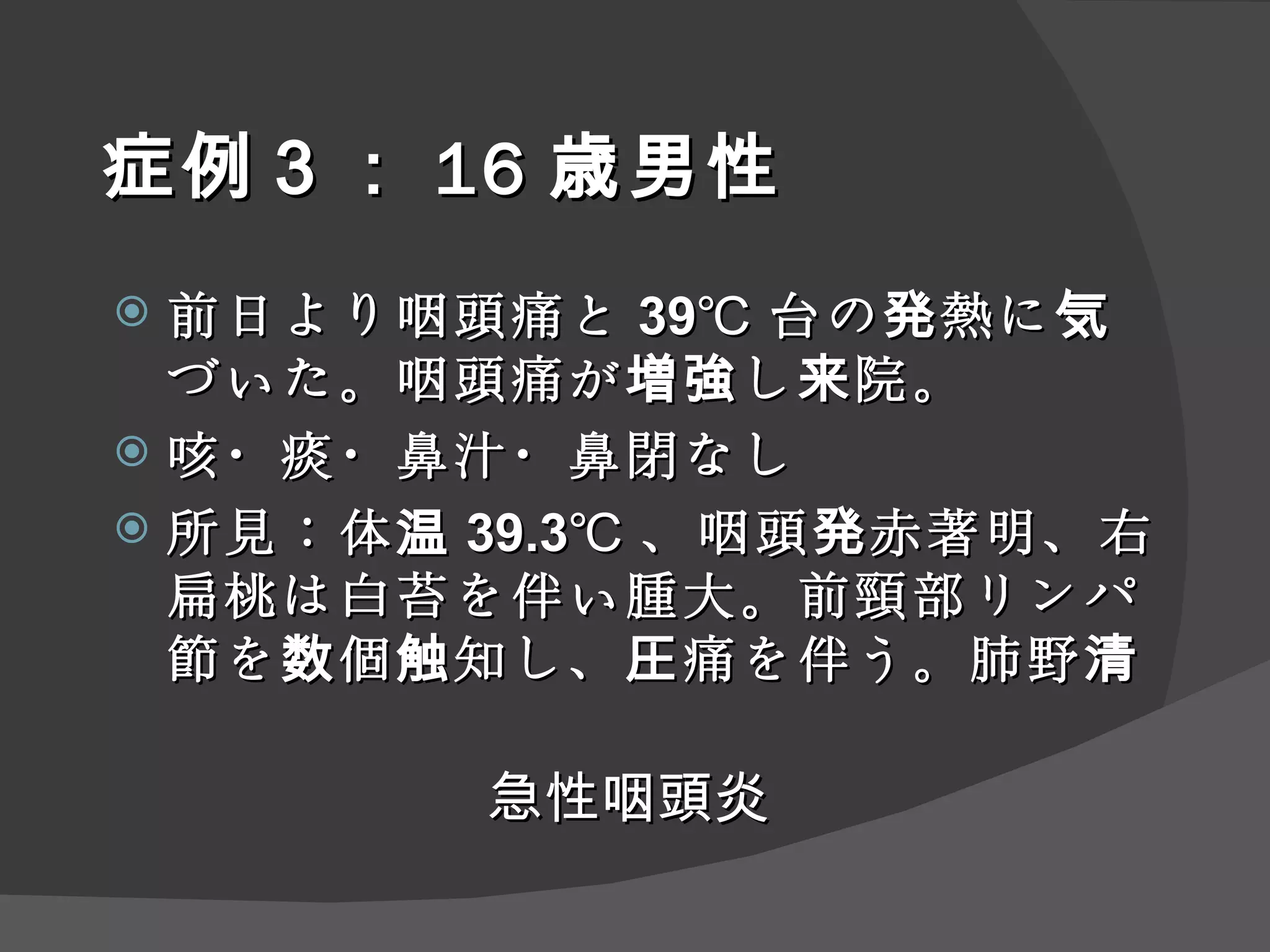 症例 ３ ： 16 歳男性 前日より咽頭痛と 39℃ 台の発熱に気づいた。咽頭痛が増強し来院。 咳・痰・鼻汁・鼻閉なし 所見：体温 39.3℃ 、咽頭発赤著明、右扁桃は白苔を伴い腫大。前頸部リンパ節を数個触知し、圧痛を伴う。肺野清 急性咽頭炎 