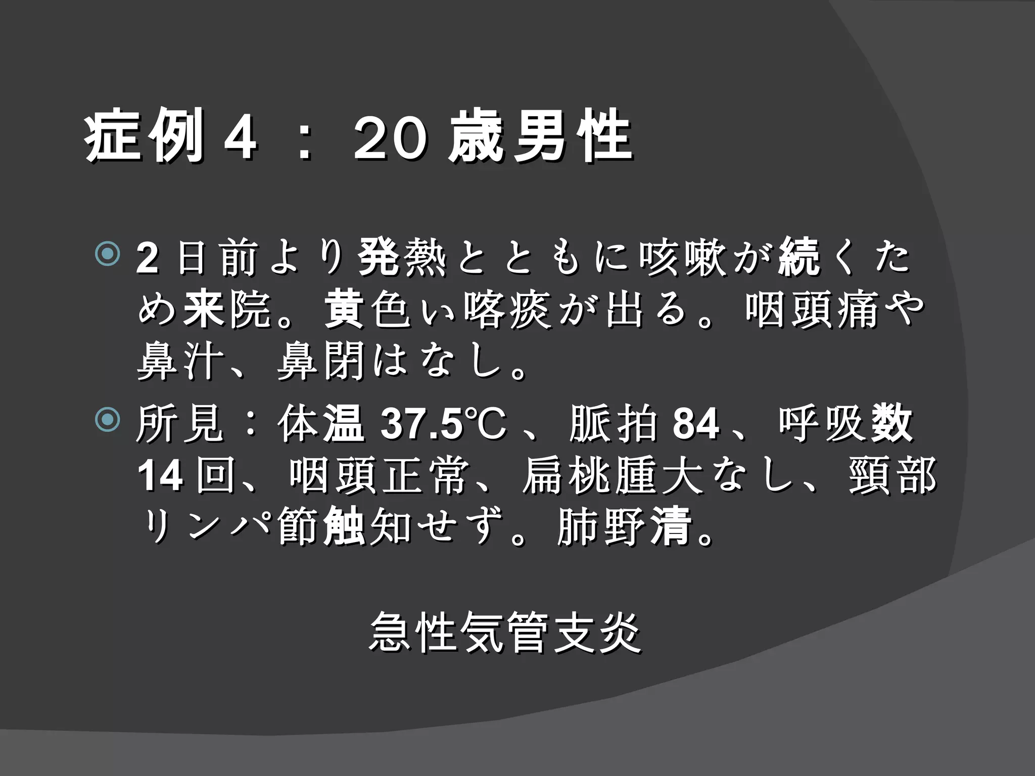 症例 ４ ： 20 歳男性 2 日前より発熱とともに咳嗽が続くため来院。黄色い喀痰が出る。咽頭痛や鼻汁、鼻閉はなし。 所見：体温 37.5℃ 、脈拍 84 、呼吸数 14 回、咽頭正常、扁桃腫大なし、頸部リンパ節触知せず。肺野清。 急性 気管支炎 