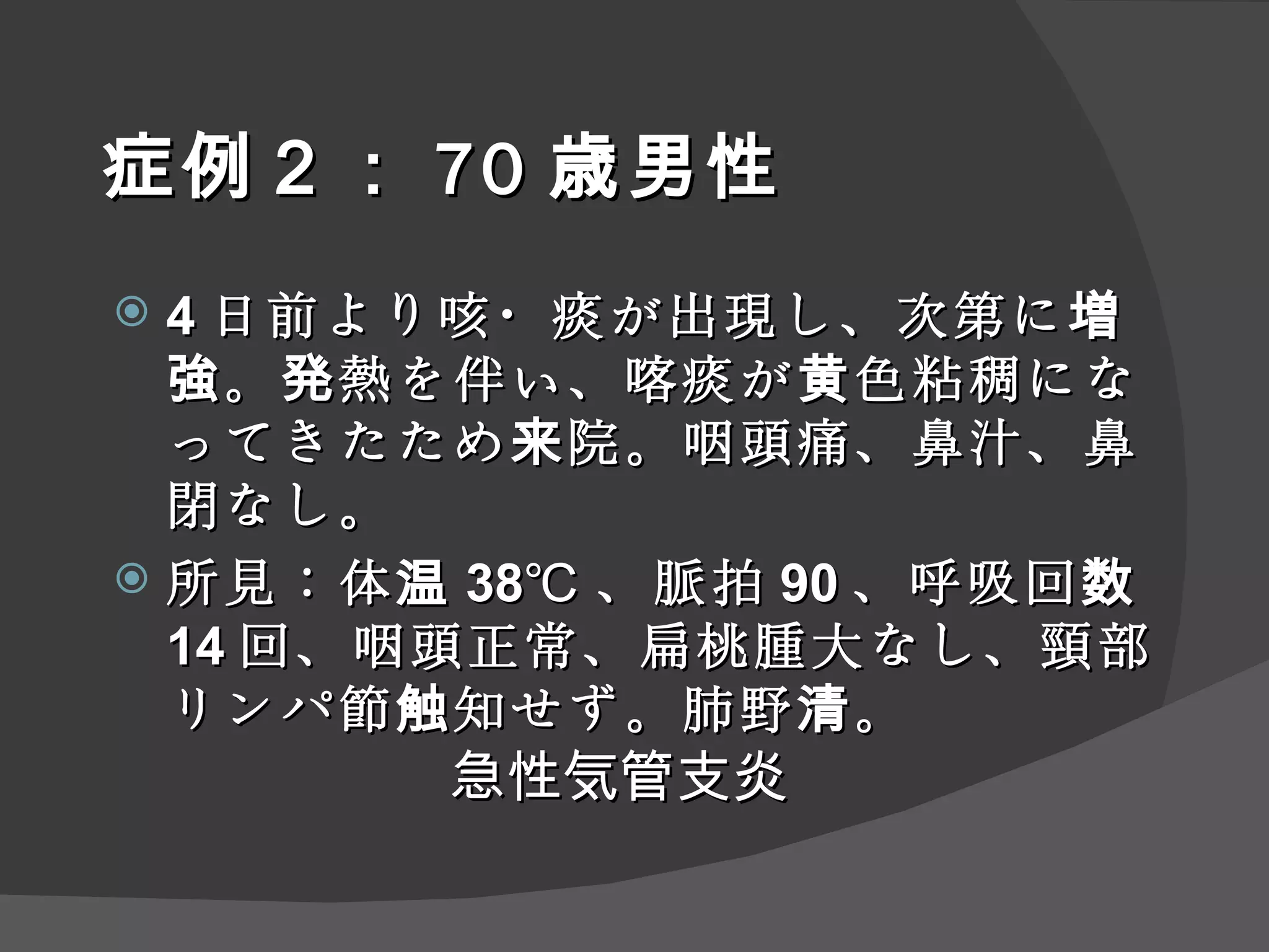 症例 ２ ： 70 歳男性 4 日前より咳・痰が出現し、次第に増強。発熱を伴い、喀痰が黄色粘稠になってきたため来院。咽頭痛、鼻汁、鼻閉なし。 所見：体温 38℃ 、脈拍 90 、呼吸回数 14 回、咽頭正常、扁桃腫大なし、頸部リンパ節触知せず。肺野清。 急性気管支炎 