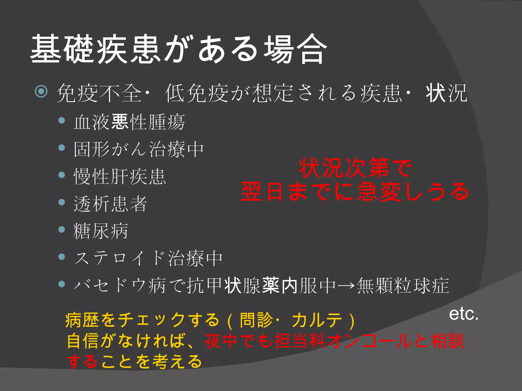 基礎疾患がある場合 免疫不全・低免疫が想定される疾患・状況 血液悪性腫瘍 固形がん治療中 慢性肝疾患 透析患者 糖尿病 ステロイド治療中 バセドウ病で抗甲状腺薬内服中->無顆粒球症 etc. 病歴をチェックする（問診・カルテ） 自信がなければ、 夜中でも担当科オンコールと相談する ことを考える 状況次第で 翌日までに急変しうる 