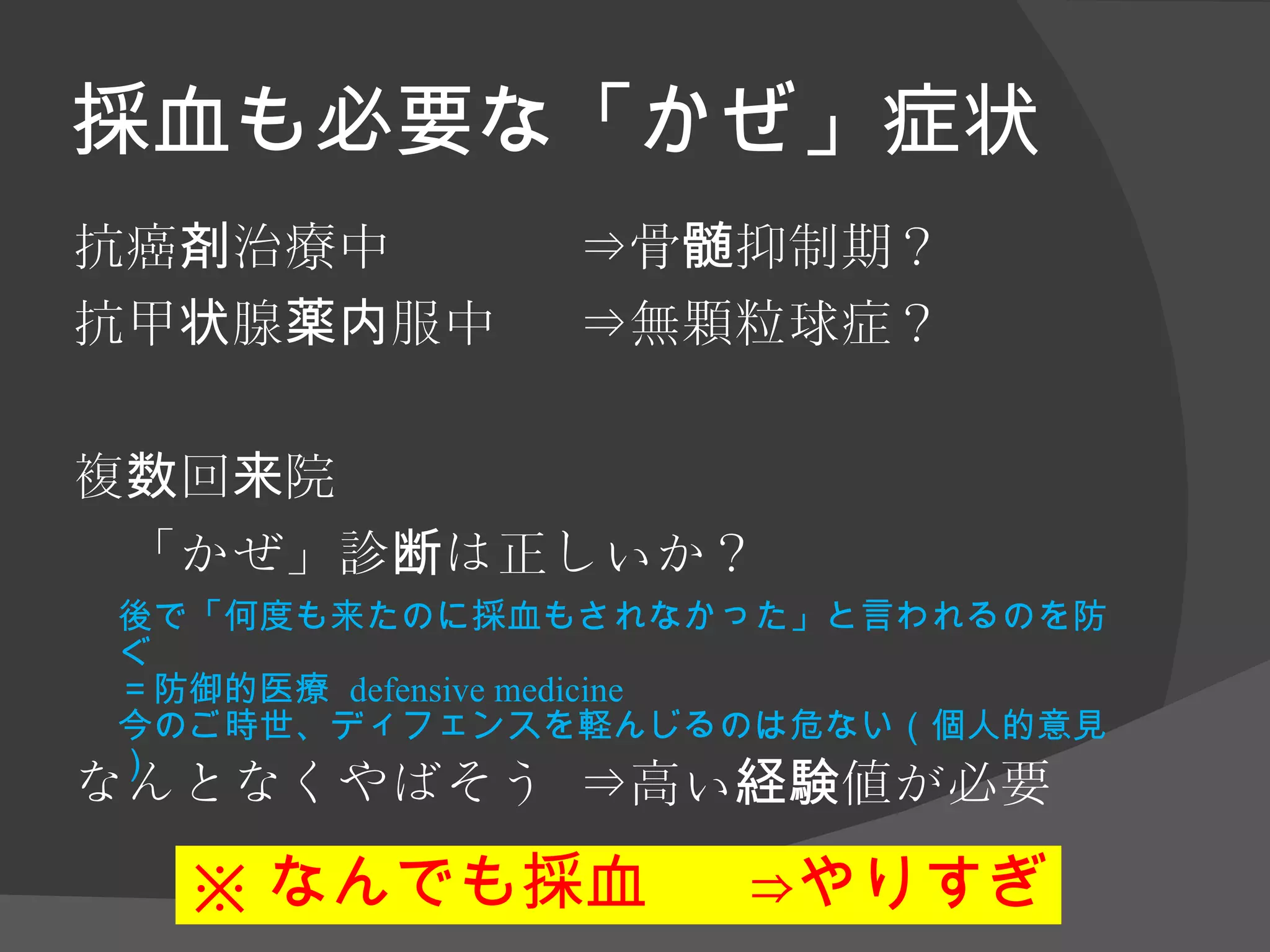 採血も必要な「かぜ」症状 抗癌剤治療中　 ⇒骨髄抑制期？ 抗甲状腺薬内服中 ⇒無顆粒球症？ 複数回来院 「かぜ」診断は正しいか？ なんとなくやばそう ⇒高い経験値が必要 ※ なんでも採血 ⇒やりすぎ 後で「何度も来たのに採血もされなかった」と言われるのを防ぐ ＝防御的医療  defensive medicine 今のご時世、ディフェンスを軽んじるのは危ない（個人的意見） 