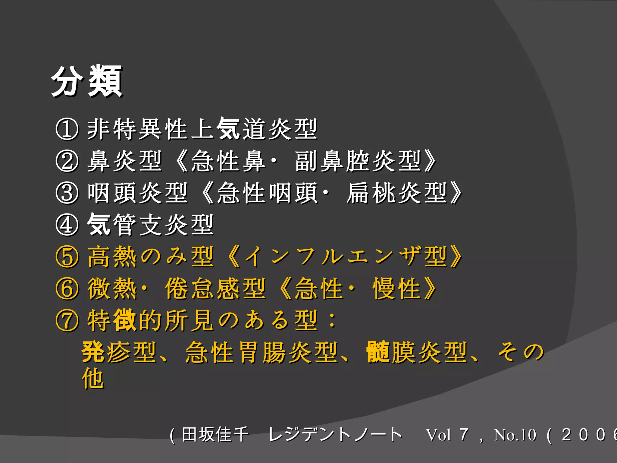 分類 ① 非特異性上気道炎型 ② 鼻炎型《急性鼻・副鼻腔炎型》 ③ 咽頭炎型《急性咽頭・扁桃炎型》 ④ 気管支炎型 ⑤ 高熱のみ型《インフルエンザ型》 ⑥ 微熱・倦怠感型《急性・慢性》 ⑦ 特徴的所見のある型： 発疹型、急性胃腸炎型、髄膜炎型、その他 （田坂佳千　レジデントノート　 Vol ７， No.10 （２００６）） 