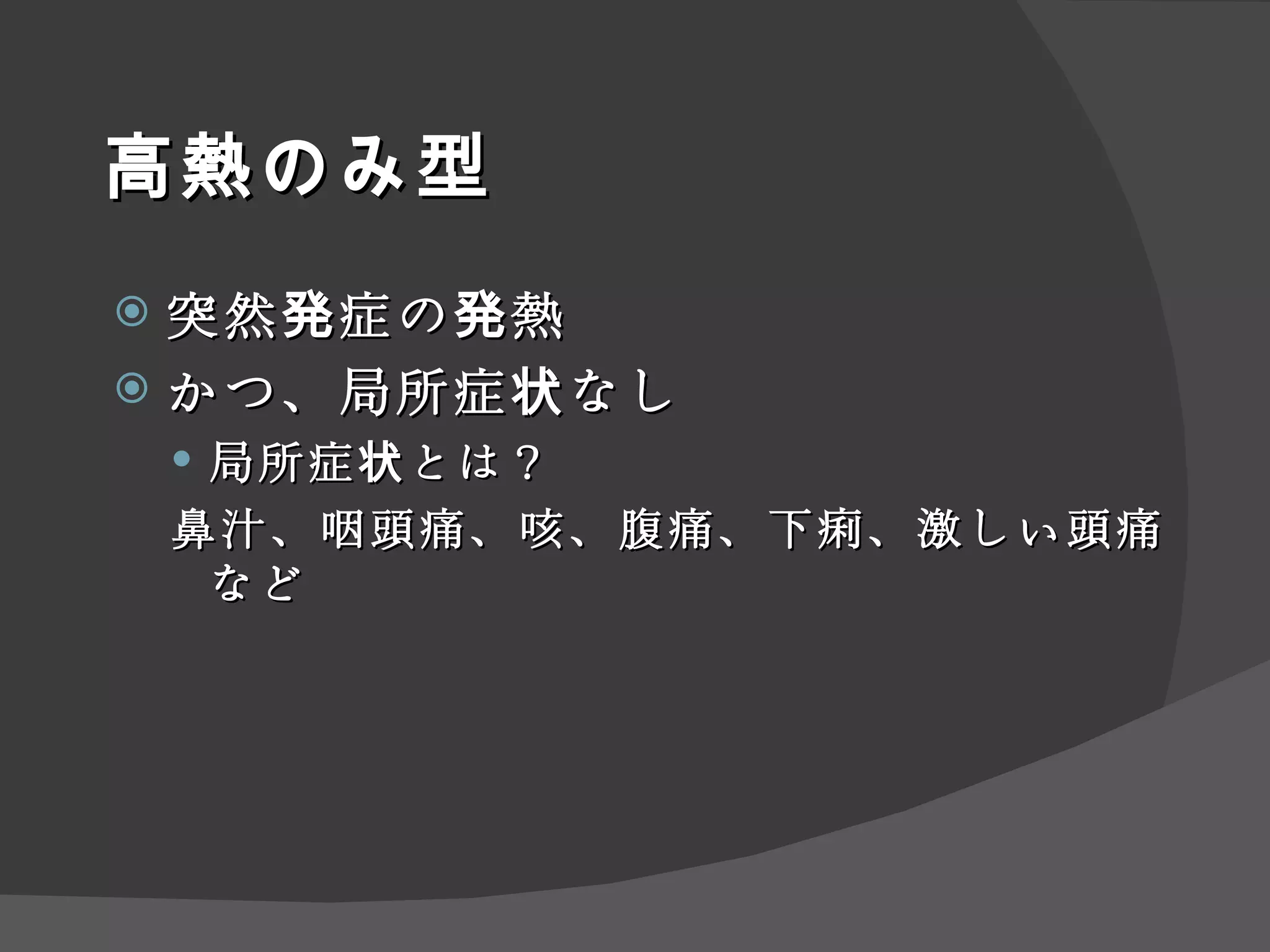高熱のみ型 突然発症の発熱 かつ、局所症状なし 局所症状とは？ 鼻汁、咽頭痛、咳、腹痛、下痢、激しい頭痛など 