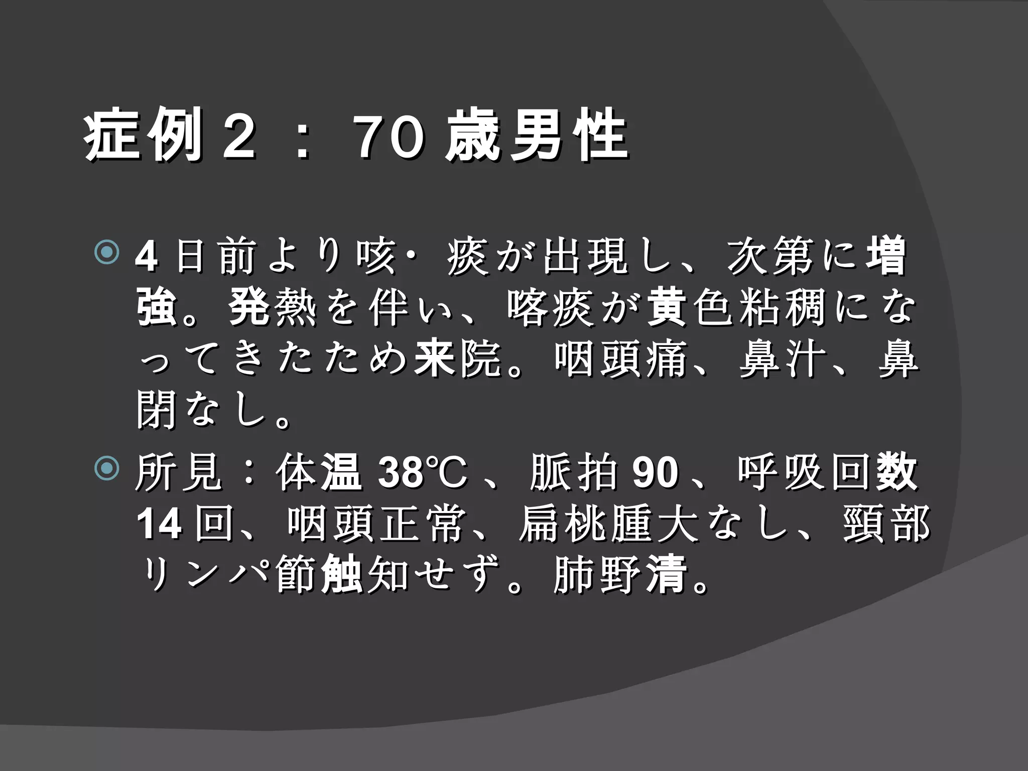 症例 ２ ： 70 歳男性 4 日前より咳・痰が出現し、次第に増強。発熱を伴い、喀痰が黄色粘稠になってきたため来院。咽頭痛、鼻汁、鼻閉なし。 所見：体温 38℃ 、脈拍 90 、呼吸回数 14 回、咽頭正常、扁桃腫大なし、頸部リンパ節触知せず。肺野清。 