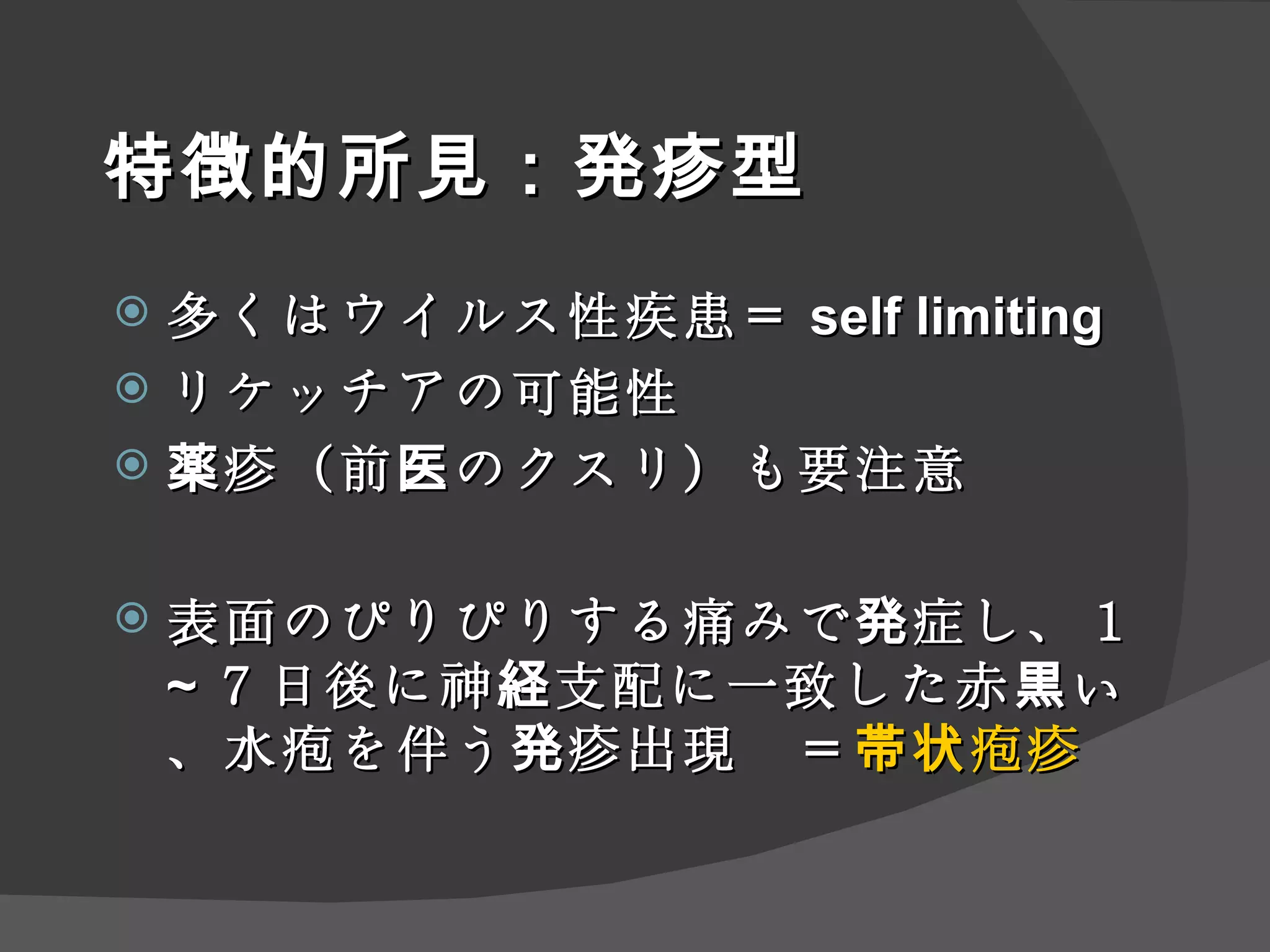 特徴的所見：発疹型 多くはウイルス性疾患＝ self limiting リケッチアの可能性 薬疹（前医のクスリ）も要注意 表面のぴりぴりする痛みで発症し、１ ~ ７日後に神経支配に一致した赤黒い、水疱を伴う発疹出現　＝ 帯状疱疹 