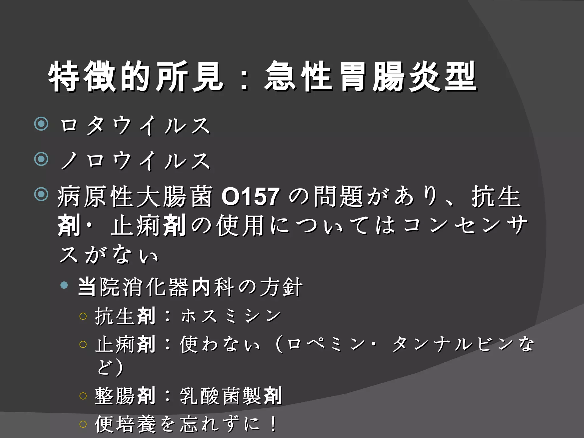 特徴的所見：急性胃腸炎型 ロタウイルス ノロウイルス 病原性大腸菌 O157 の問題があり、抗生剤・止痢剤の使用についてはコンセンサスがない 当院消化器内科の方針 抗生剤：ホスミシン 止痢剤：使わない（ロペミン・タンナルビンなど） 整腸剤： 乳酸 菌製剤 便培養を忘れずに！ 