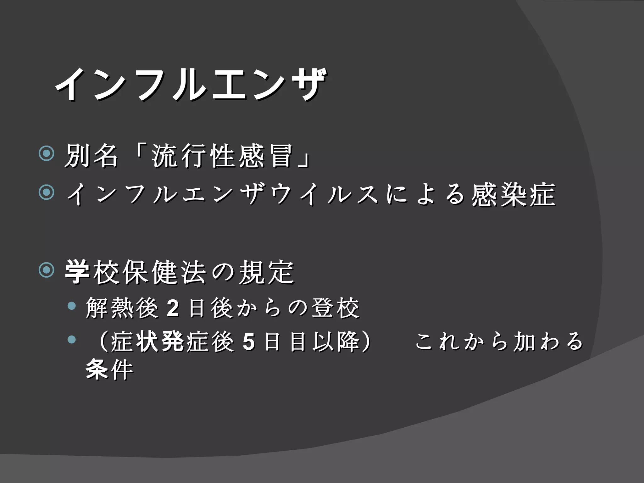 インフルエンザ 別名 「流行性感冒」 インフルエンザウイルスによる感染症 学校保健法 の規定 解熱後 2 日後からの登校 （症状発症後 5 日目以降）　これから加わる条件 