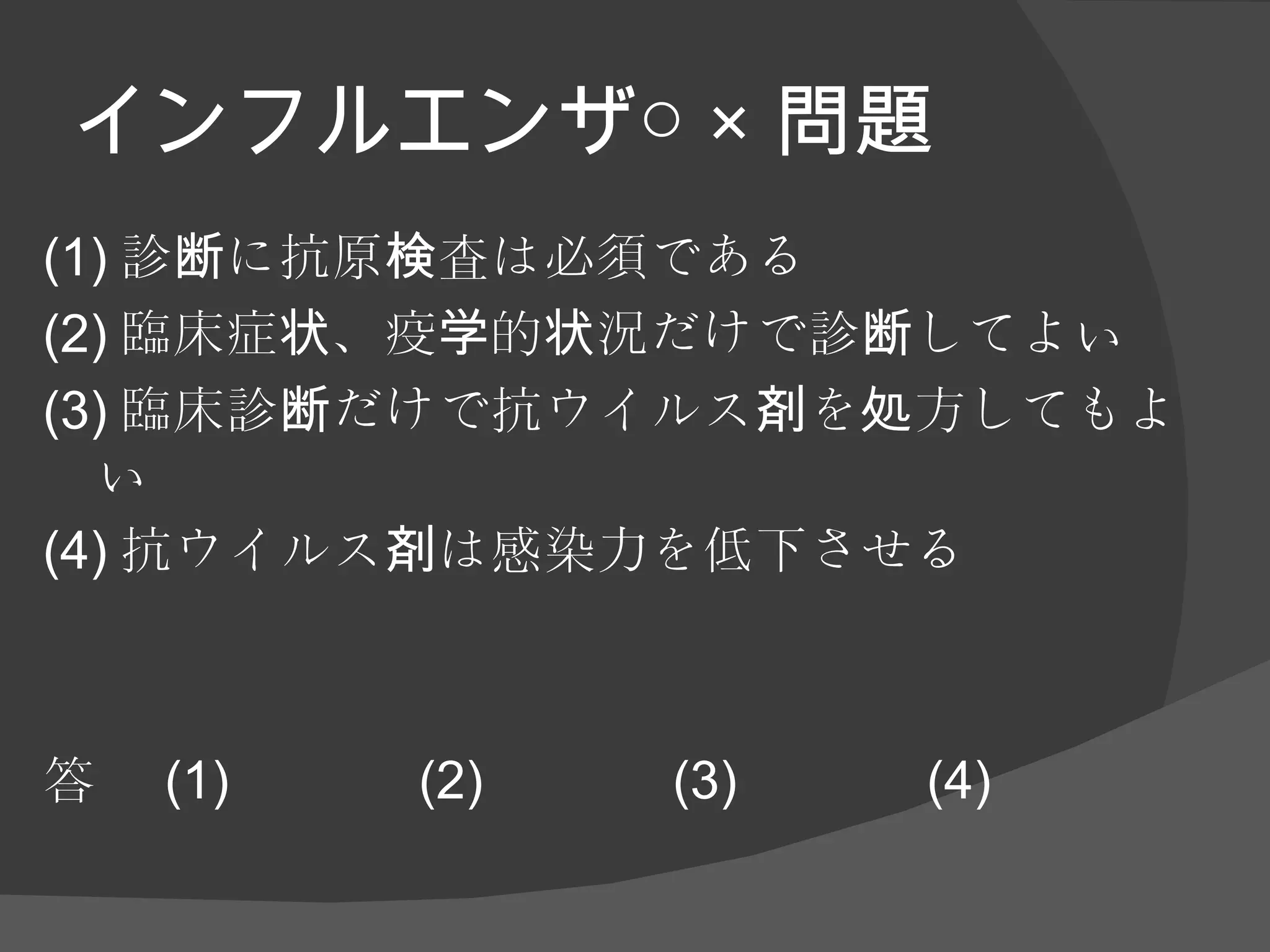 インフルエンザ○ × 問題 (1) 診断に抗原検査は必須である (2) 臨床症状、疫学的状況だけで診断してよい (3) 臨床診断だけで抗ウイルス剤を処方してもよい (4) 抗ウイルス剤は感染力を低下させる 答 (1) (2) (3) (4) 