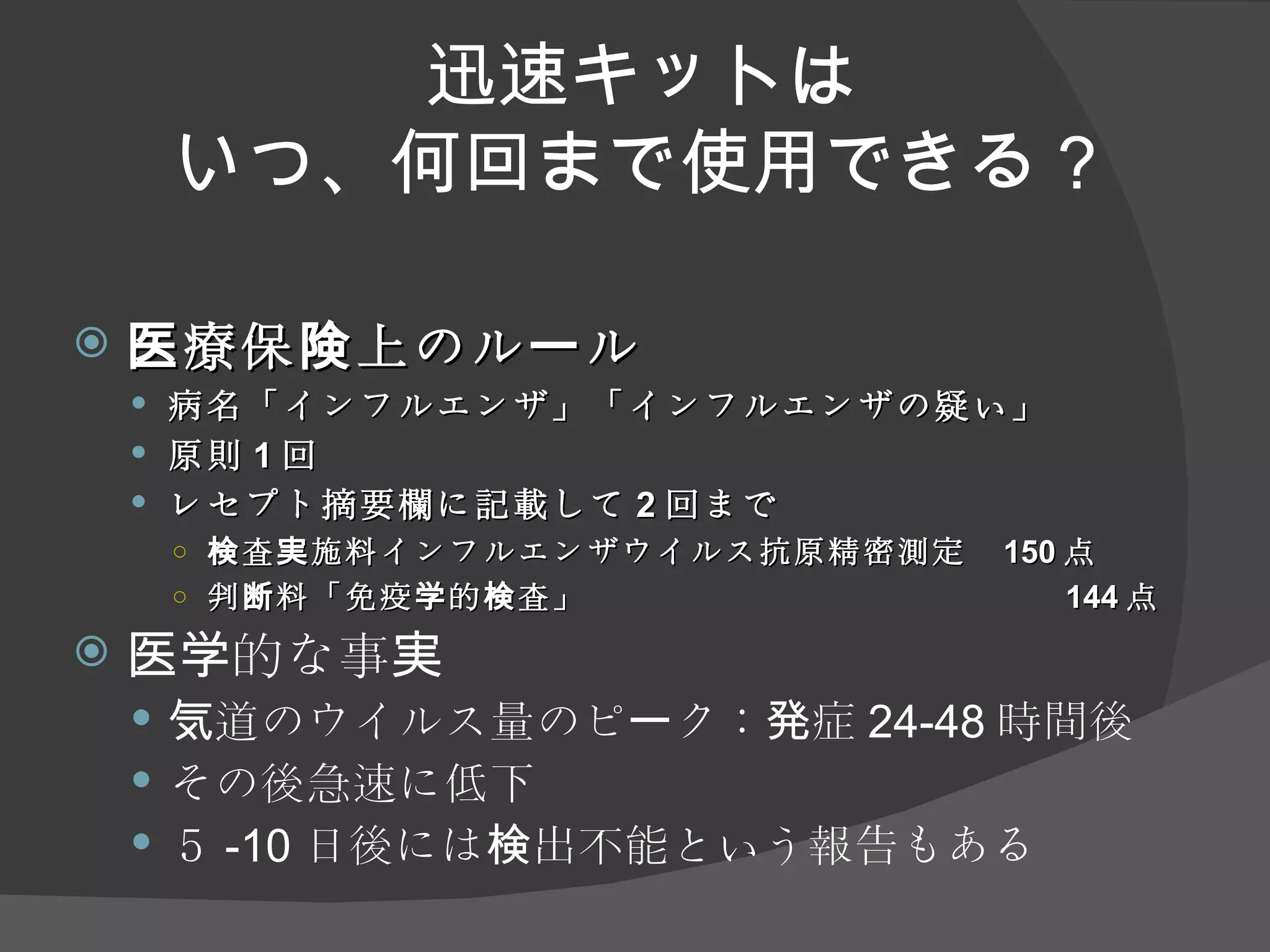 迅速キットは いつ、何回まで使用できる？ 医療保険上のルール 病名「インフルエンザ」「インフルエンザの疑い」 原則 1 回 レセプト摘要欄に記載して 2 回まで 検査実施料インフルエンザウイルス抗原精密測定 　 1 5 0 点 判断料「免疫学的検査」 144 点 医学的な事実 気道のウイルス量のピーク：発症 24-48 時間後 その後急速に低下 ５ -10 日後には検出不能という報告もある 