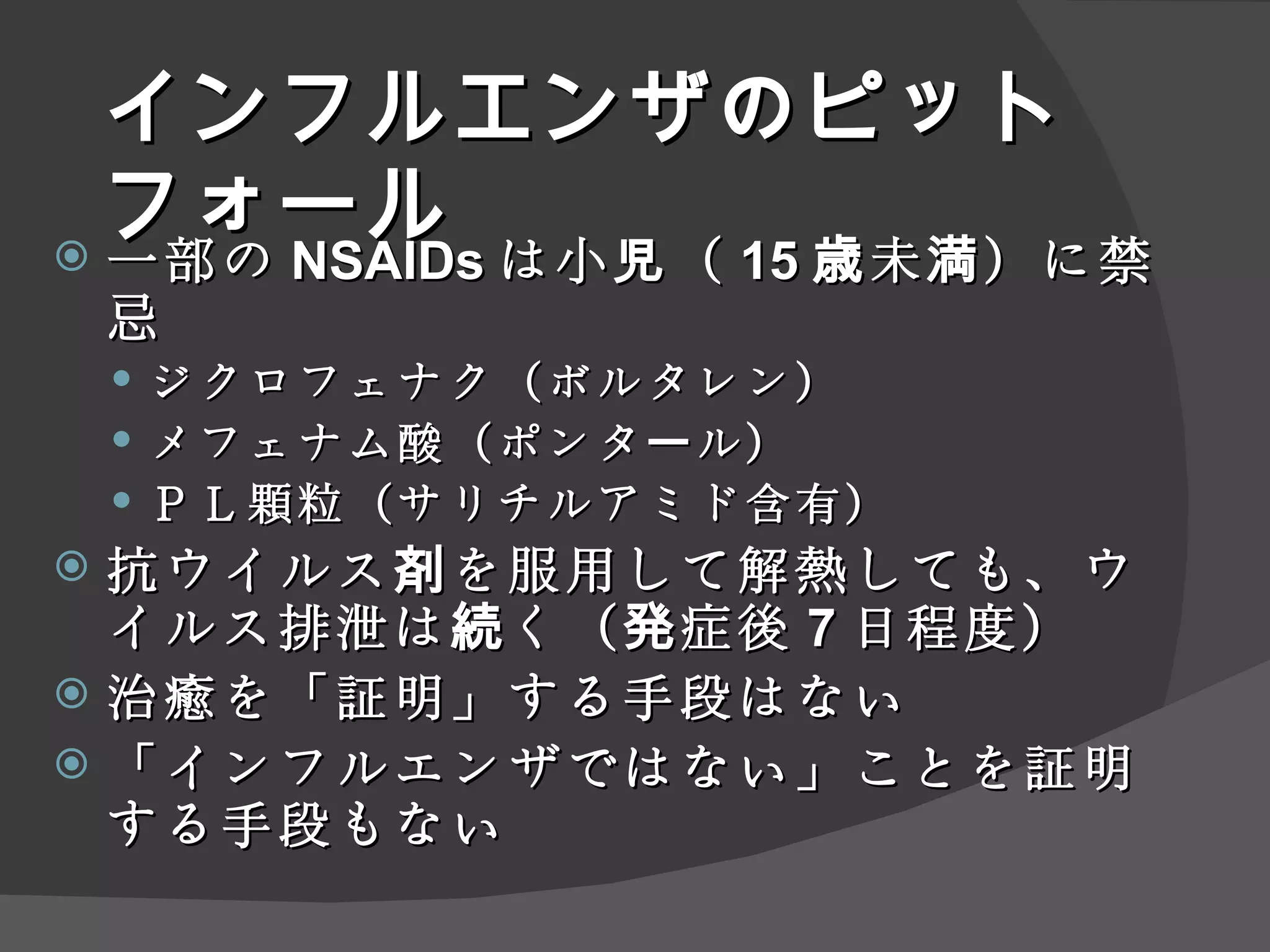 インフルエンザ のピットフォール 一部の NSAID s は小児（ 15 歳未満）に禁忌 ジクロフェナク（ボルタレン） メフェナム酸（ポンタール） ＰＬ顆粒（ サリチルアミド 含有） 抗ウイルス剤を服用して解熱しても、ウイルス排泄は続く（発症後 7 日程度） 治癒を「証明」する手段はない 「インフルエンザではない」ことを証明する手段もない 