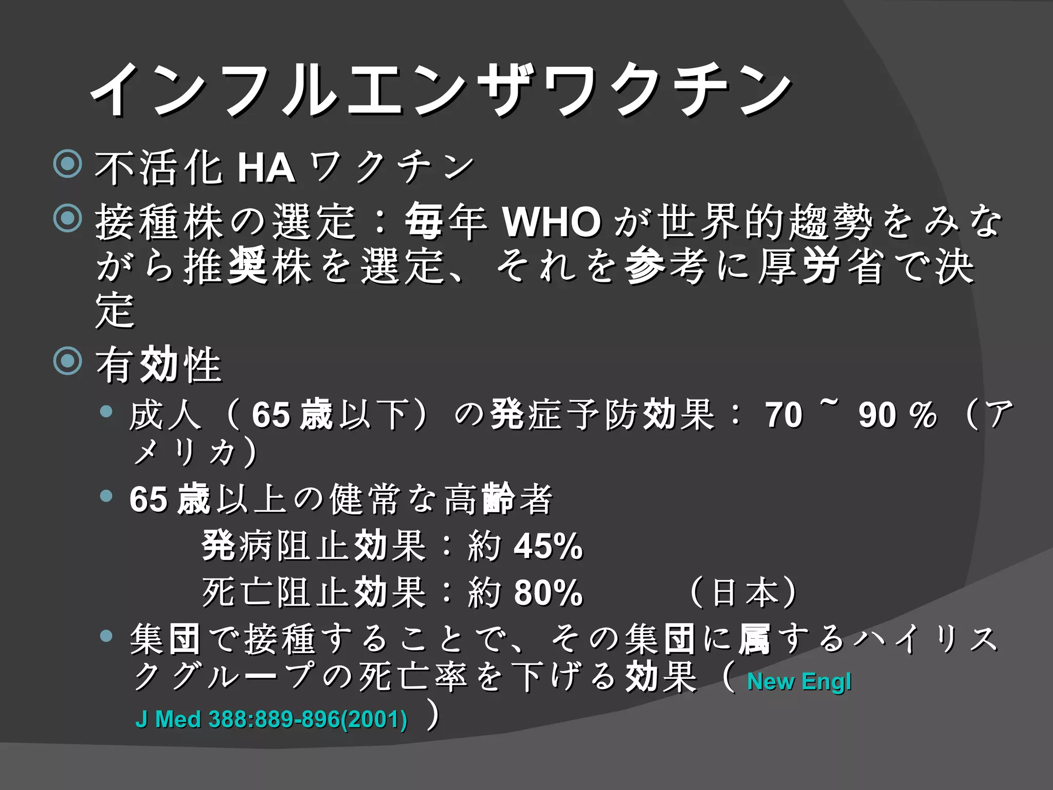 インフルエンザワクチン 不活化 HA ワクチン 接種株の選定：毎年 WHO が世界的趨勢をみながら推奨株を選定、それを参考に厚労省で決定 有効性 成人（ 65 歳以下）の発症予防効果： 70 ～ 90 ％（アメリカ） 65 歳以上の健常な高齢者 発病阻止効果：約 45% 死亡阻止効果：約 80% 　　（日本） 集団で接種することで、その集団に属するハイリスクグループの死亡率を下げる効果（ New  Engl  J Med 388:889-896(2001)   ） 