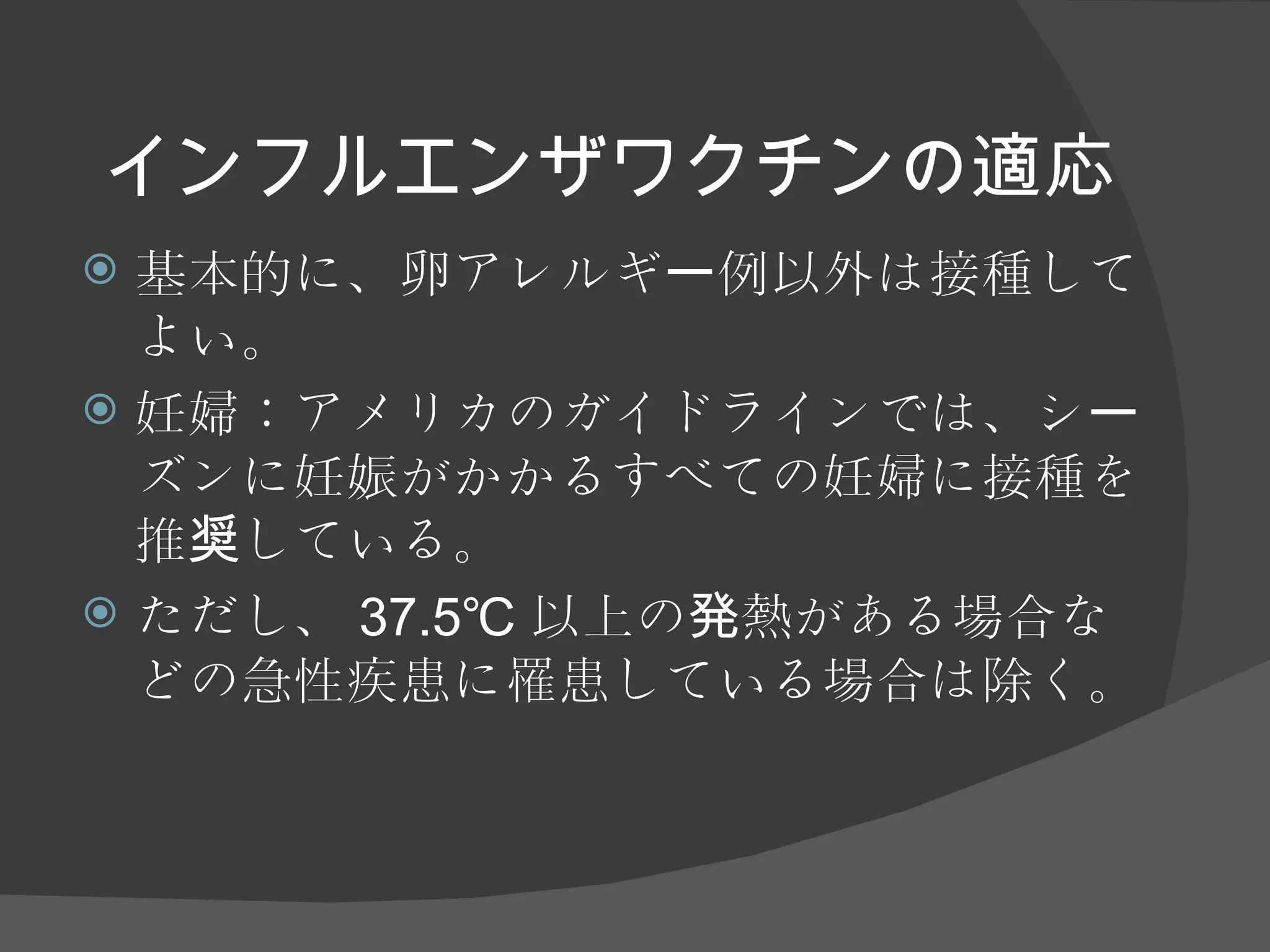 インフルエンザワクチンの適応 基本的に、卵アレルギー例以外は接種してよい。 妊婦：アメリカのガイドラインでは、シーズンに妊娠がかかるすべての妊婦に接種を推奨している。 ただし、 37.5℃ 以上の発熱がある場合などの急性疾患に罹患している場合は除く。 