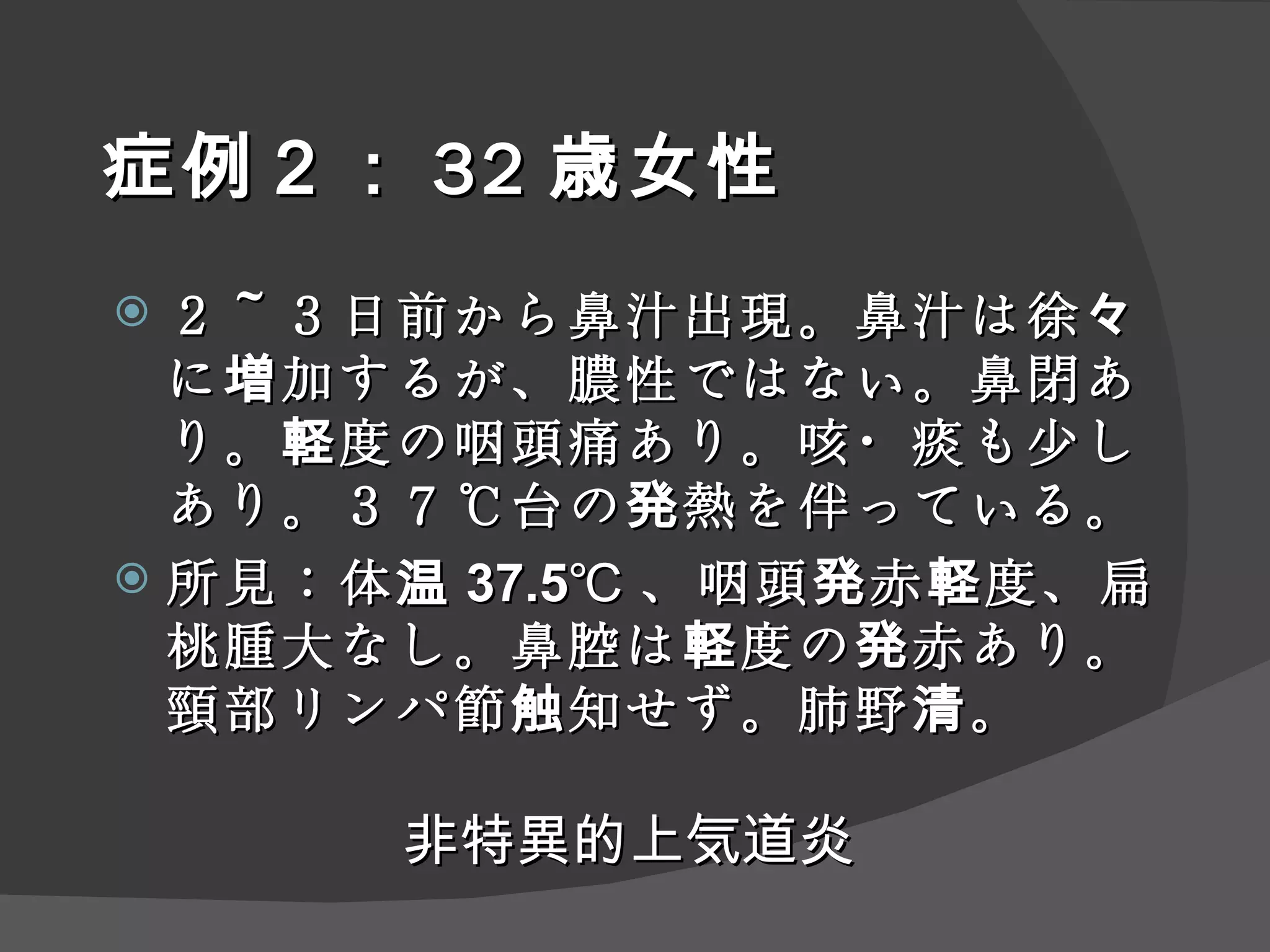 症例２： 32 歳女性 ２～３日前から鼻汁出現。鼻汁は徐々に増加するが、膿性ではない。鼻閉あり。軽度の咽頭痛あり。咳・痰も少しあり。３７℃台の発熱を伴っている。 所見：体温 37.5℃ 、咽頭発赤軽度、扁桃腫大なし。鼻腔は軽度の発赤あり。頸部リンパ節触知せず。肺野清。 非特異的上気道炎 