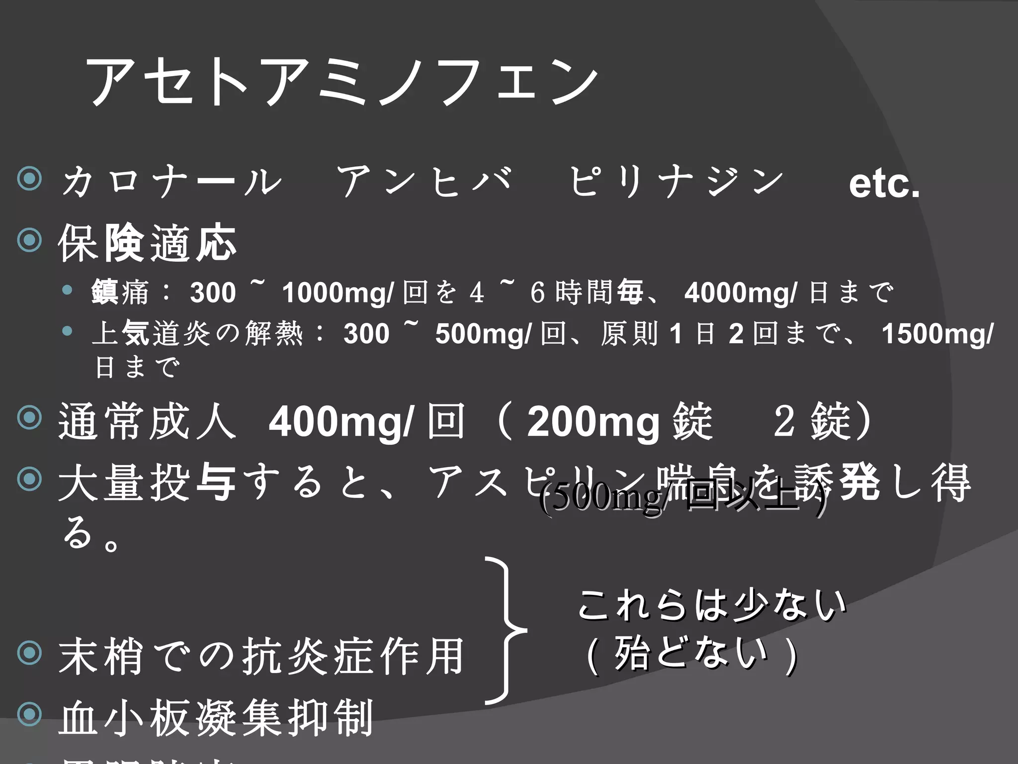 アセトアミノフェン カロナール　アンヒバ　ピリナジン　 etc. 保険適応 鎮痛： 300 ～ 1000mg/ 回を４～６時間毎、 4000mg/ 日まで 上気道炎の解熱： 300 ～ 500mg/ 回、原則 1 日 2 回まで、 1500mg/ 日まで 通常成人  400mg/ 回（ 200mg 錠　２錠） 大量投与すると、アスピリン喘息を誘発し得る。 末梢での抗炎症作用 血小板凝集抑制 胃腸障害 これらは少ない （殆どない） (500mg/ 回以上） 