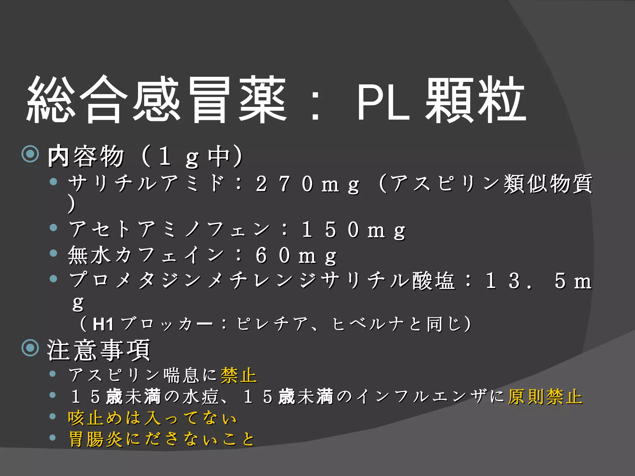 総合感冒薬： PL 顆粒 内容物（１ｇ中） サリチルアミド：２７０ｍｇ（アスピリン類似物質） アセトアミノフェン：１５０ｍｇ 無水カフェイン：６０ｍｇ プロメタジンメチレンジサリチル酸塩：１３．５ｍｇ （ H1 ブロッカー：ピレチア、ヒベルナと同じ） 注意事項 アスピリン喘息に 禁止 １５歳未満の水痘、１５歳未満のインフルエンザに 原則禁止 咳止めは入ってない 胃腸炎にださないこと 