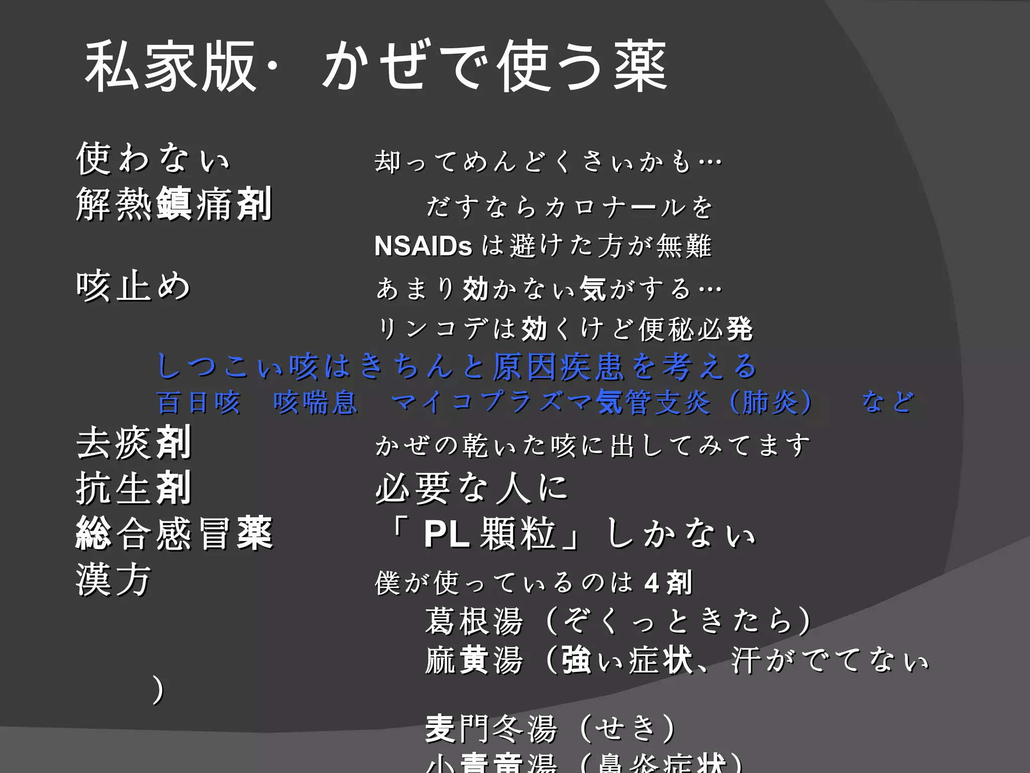 私家版・ かぜで使う薬 使わない 却ってめんどくさいかも… 解熱鎮痛剤 だすならカロナールを NSAID s は避けた方が無難 咳止め　 あまり効かない 気がする… リンコデは 効くけど便秘必発 しつこい咳 はきちんと 原因 疾患 を考え る 百日咳　咳喘息　マイコプラズマ気管支炎（肺炎）　など 去痰剤　 かぜの乾いた咳に出してみてます 抗生剤　 必要な人に 総合感冒薬　 「 PL 顆粒 」しかない 漢方　 僕が使っているのは 4 剤 葛根湯 （ぞくっときたら） 　 麻黄湯 （強い症状、汗がでてない） 麦門冬湯 （せき） 小青竜湯（鼻炎症状） 