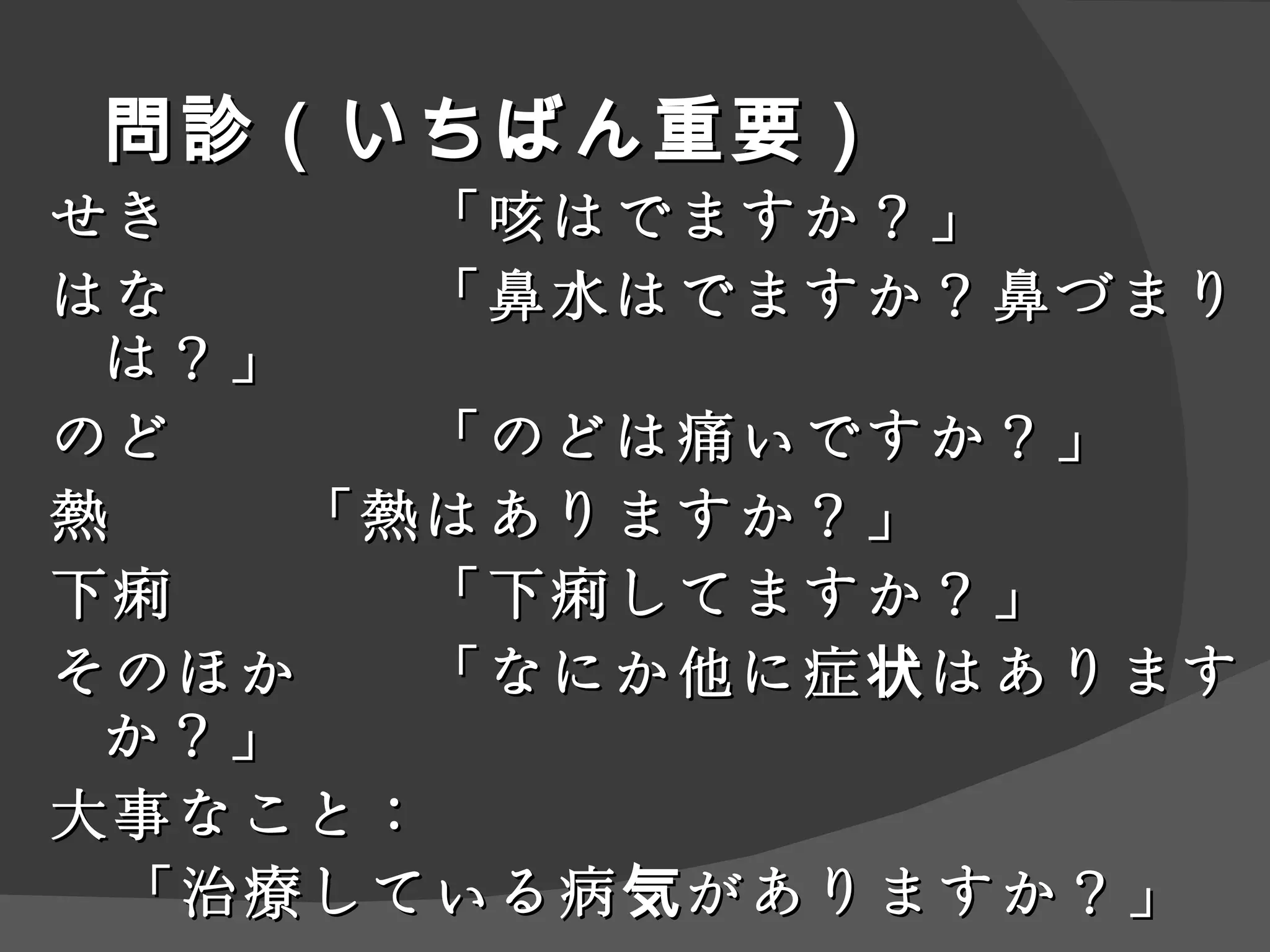 問診（いちばん重要） せき 「咳はでますか？」 はな 「鼻水はでますか？鼻づまりは？」 のど 「のどは痛いですか？」 熱 「熱はありますか？」 下痢 「下痢してますか？」 そのほか 「なにか他に症状はありますか？」 大事なこと： 「治療している病気がありますか？」 