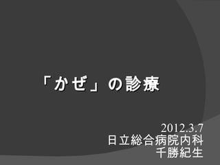 「 かぜ 」の 診療

         2012.3.7
     日立総合病院内科
         千勝紀生
 