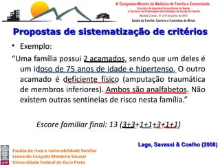 Propostas de sistematização de critérios
• Exemplo:
“Uma família possui 2 acamados, sendo que um deles é
  um idoso de 75 anos de idade e hipertenso. O outro
  acamado é deficiente físico (amputação traumática
  de membros inferiores). Ambos são analfabetos. Não
  existem outras sentinelas de risco nesta família.”

            Escore familiar final: 13 (3+3+1+1+3+1+1)

                                              Lage, Savassi & Coelho (2008)
Escalas de risco e vulnerabilidade familiar
Leonardo Cançado Monteiro Savassi
Universidade Federal de Ouro Preto
 