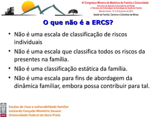 O que não é a ERCS?
• Não é uma escala de classificação de riscos
  individuais
• Não é uma escala que classifica todos os riscos da
  presentes na família.
• Não é uma classificação estática da família.
• Não é uma escala para fins de abordagem da
  dinâmica familiar, embora possa contribuir para tal.


Escalas de risco e vulnerabilidade familiar
Leonardo Cançado Monteiro Savassi
Universidade Federal de Ouro Preto
 