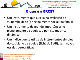 O que é a ERCS?

• Um instrumento que auxilia na avaliação da
  vulnerabilidade (principalmente social) da família
• Um instrumento de grande importância no
  planejamento da equipe, e por isto mesmo,
  dinâmico
• Um índice que se utiliza de instrumentos simples
  do cotidiano da equipe (ficha A, SIAB), sem novas
  escalas burocráticas

Escalas de risco e vulnerabilidade familiar
Leonardo Cançado Monteiro Savassi
Universidade Federal de Ouro Preto
 