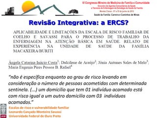 Revisão Integrativa: a ERCS?




“não é específica enquanto ao grau de risco levando em
consideração o número de pessoas acometidas com determinada
sentinela. (...) um domicilio que tem 01 indivíduo acamado está
com risco igual a um outro domicilio com 03 indivíduos
acamados.”
Escalas de risco e vulnerabilidade familiar
Leonardo Cançado Monteiro Savassi
Universidade Federal de Ouro Preto
 