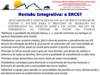 Revisão Integrativa: a ERCS?



•Melhorar a qualidade da atenção básica, (...) visando minimizar ou extinguir os
agravos detectados pela Escala;
•Estabelecer uma maneira simples, fácil e clara de priorizar o atendimento nas VD
através da utilização da ficha A, já presente na rotina das eSF, sem necessidade de
nenhuma outra ficha, papel ou escala para avaliar a família e comunidade;
•Priorizar as VD de acordo com o grau de risco familiar, sem deixar de realizar a
cobertura de todas as famílias, bem como a qualidade de atendimento a cada uma;
•Priorizar visitas domiciliares nas micro áreas de maior necessidade;
•Estabelecer estratégias para direcionar o investimento de recursos humanos e
financeiro de acordo com a necessidade das micro regiões;
    Escalas de risco e vulnerabilidade familiar
•Mobilizar a Cançado Monteiro Savassias necessidades das famílias em risco, direcionando o
    Leonardo equipe para atender
atendimento para as problemáticas levantadas pela escala
    Universidade Federal de Ouro Preto
 