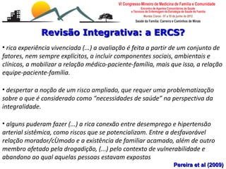 Revisão Integrativa: a ERCS?
• rica experiência vivenciada (...) a avaliação é feita a partir de um conjunto de
fatores, nem sempre explícitos, a incluir componentes sociais, ambientais e
clínicos, a mobilizar a relação médico-paciente-família, mais que isso, a relação
equipe-paciente-família.

• despertar a noção de um risco ampliado, que requer uma problematização
sobre o que é considerado como “necessidades de saúde” na perspectiva da
integralidade.

• alguns puderam fazer (...) a rica conexão entre desemprego e hipertensão
arterial sistêmica, como riscos que se potencializam. Entre a desfavorável
relação morador/cômodo e a existência de familiar acamado, além de outro
membro afetado pela drogadição, (...) pelo contexto de vulnerabilidade e
    Escalas de risco e vulnerabilidade familiar
abandono ao qualMonteiro Savassi
    Leonardo Cançado
                         aquelas pessoas estavam expostas
   Universidade Federal de Ouro Preto                          Pereira et al (2009)
 