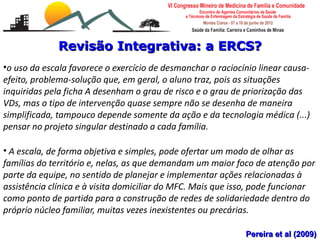 Revisão Integrativa: a ERCS?
•o uso da escala favorece o exercício de desmanchar o raciocínio linear causa-
efeito, problema-solução que, em geral, o aluno traz, pois as situações
inquiridas pela ficha A desenham o grau de risco e o grau de priorização das
VDs, mas o tipo de intervenção quase sempre não se desenha de maneira
simplificada, tampouco depende somente da ação e da tecnologia médica (...)
pensar no projeto singular destinado a cada família.

• A escala, de forma objetiva e simples, pode ofertar um modo de olhar as
famílias do território e, nelas, as que demandam um maior foco de atenção por
parte da equipe, no sentido de planejar e implementar ações relacionadas à
assistência clínica e à visita domiciliar do MFC. Mais que isso, pode funcionar
como ponto de partida para a construção de redes de solidariedade dentro do
próprio núcleo familiar, muitas vezes inexistentes ou precárias.
   Escalas de risco e vulnerabilidade familiar
   Leonardo Cançado Monteiro Savassi
   Universidade Federal de Ouro Preto                        Pereira et al (2009)
 