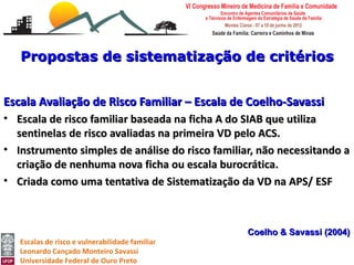 Propostas de sistematização de critérios


Escala Avaliação de Risco Familiar – Escala de Coelho-Savassi
• Escala de risco familiar baseada na ficha A do SIAB que utiliza
  sentinelas de risco avaliadas na primeira VD pelo ACS.
• Instrumento simples de análise do risco familiar, não necessitando a
  criação de nenhuma nova ficha ou escala burocrática.
• Criada como uma tentativa de Sistematização da VD na APS/ ESF



                                                 Coelho & Savassi (2004)
   Escalas de risco e vulnerabilidade familiar
   Leonardo Cançado Monteiro Savassi
   Universidade Federal de Ouro Preto
 