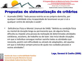 Propostas de sistematização de critérios
•   Acamado (OMS): “toda pessoa restrita ao seu próprio domicílio, por
    qualquer inabilidade e/ou incapacidade de locomover-se por si só a
    qualquer centro de atenção à saúde".

•    Deficiências Física e Mental: (manual do SIAB): “defeito ou condição física
    ou mental de duração longa ou permanente que, de alguma forma,
    dificulta ou impede uma pessoa da realização de determinadas atividades
    cotidianas, escolares, de trabalho ou de lazer. Isto inclui desde situações
    em que o indivíduo consegue realizar sozinho todas as atividades que
    necessita, porém com dificuldade ou através de adaptações, até aquelas
    em que o indivíduo sempre precisa de ajuda nos cuidados pessoais e
    outras atividades”.

                                                    Lage, Savassi & Coelho (2008)
Escalas de risco e vulnerabilidade familiar
Leonardo Cançado Monteiro Savassi
Universidade Federal de Ouro Preto
 