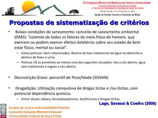 Propostas de sistematização de critérios
•    Baixas condições de saneamento: conceito de saneamento ambiental
    (OMS): “controle de todos os fatores do meio físico do homem, que
    exercem ou podem exercer efeitos deletérios sobre seu estado de bem
    estar físico, mental ou social”.
     – Como pontuar: itens relacionados: destino do lixo, tratamento da água no domicílio e
       destino de fezes e urina
     – Pontuar (3) se presentes ao menos uma das seguintes situações: lixo a céu aberto, água
       sem tratamento e esgoto a céu aberto.


•   Desnutrição Grave: percentil de Peso/Idade (SISVAN)

•   Drogadição: Utilização compulsiva de drogas lícitas e /ou ilícitas, com
    potencial dependência química.
     – Incluir álcool, tabaco, benzodiazepínicos, barbitúricos e drogas ilícitas.
                                                                 Lage, Savassi & Coelho (2008)
Escalas de risco e vulnerabilidade familiar
Leonardo Cançado Monteiro Savassi
Universidade Federal de Ouro Preto
 