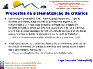 Propostas de sistematização de critérios
•   Desemprego: (manual do SIAB) - item ocupação refere-se a: “tipo de
    trabalho que exerce, independente da profissão de origem ou de
    remuneração (...). A realização de tarefas domésticas caracteriza o
    trabalho doméstico, ainda que este não seja remunerado. Se o indivíduo
    referir mais de uma ocupação, deverá ser anotada aquela a que ele dedica
    o maior número de horas na semana, no seu período de trabalho”.
     – Define-se como desemprego qualquer situação que não se encaixe neste critério.


•   Analfabetismo: (manual do SIAB) alfabetizado é “o indivíduo que sabe ler
    e escrever no mínimo um bilhete. O indivíduo que apenas assina o nome
    não é considerado alfabetizado”.
     – Pontuar toda situação distinta a esta definição, a partir da idade escolar.


                                                                Lage, Savassi & Coelho (2008)
Escalas de risco e vulnerabilidade familiar
Leonardo Cançado Monteiro Savassi
Universidade Federal de Ouro Preto
 