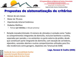 Propostas de sistematização de critérios
•   Menor de seis meses
•   Maior de 70 anos
•   Hipertensão Arterial Sistêmica:
•   Diabetes Mellitus:
     – Pontuar por indivíduo, e não por presença


•   Relação morador/cômodo: O número de cômodos é contado como “todos
    os compartimentos integrantes do domicílio, inclusive banheiro e cozinha,
    separados por paredes, e os existentes na parte externa do prédio, desde
    que constituam parte integrante do domicílio, com exceção de corredores,
    alpendres, varandas abertas e outros compartimentos utilizados para fins
    não residenciais como garagens, depósitos etc.”(manual do SIAB)
                                                   Lage, Savassi & Coelho (2008)
Escalas de risco e vulnerabilidade familiar
Leonardo Cançado Monteiro Savassi
Universidade Federal de Ouro Preto
 