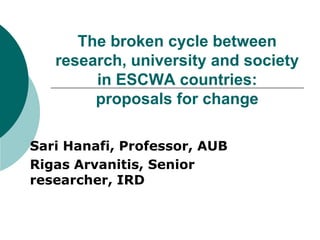 The broken cycle between
   research, university and society
        in ESCWA countries:
        proposals for change

Sari Hanafi, Professor, AUB
Rigas Arvanitis, Senior
researcher, IRD
 