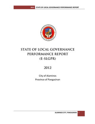 2012 STATE OF LOCAL GOVERNANCE PERFORMANCE REPORT
ALAMINOS CITY, PANGASINAN 1
STATE OF LOCAL GOVERNANCE
PERFORMANCE REPORT
(E-SLGPR)
2012
City of Alaminos
Province of Pangasinan
 