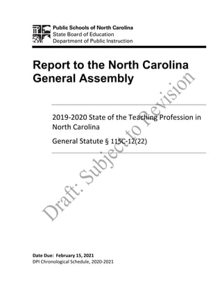 Report to the North Carolina
General Assembly
2019-2020 State of the Teaching Profession in
North Carolina
General Statute § 115C-12(22)
Date Due: February 15, 2021
DPI Chronological Schedule, 2020-2021
 
