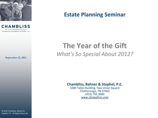 Estate Planning Seminar




                                      The Year of the Gift
    September 12, 2012
                                    What's So Special About 2012?



                                       Chambliss, Bahner & Stophel, P.C.
                                         1000 Tallan Building, Two Union Square
                                                Chattanooga, TN 37402
                                                     (423) 756-3000
                                                  www.cbslawfirm.com


                                                                          © 2011 Chambliss, Bahner & Stophel, P.C.
                                                                                              All Rights Reserved
© 2012 Chambliss, Bahner &
Stophel, P.C. All Rights Reserved
 