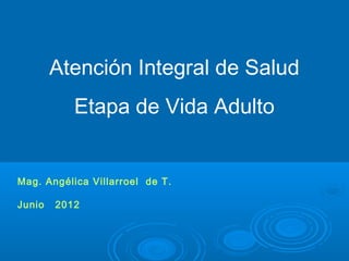 Atención Integral de Salud
           Etapa de Vida Adulto


Mag. Angélica Villarroel de T.

Junio   2012
 