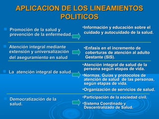 APLICACION DE LOS LINEAMIENTOS
               POLITICOS
                                   •Información y educación sobre el
 Promoción de la salud y
                                    cuidado y autocuidado de la salud.
  prevención de la enfermedad.

 Atención integral mediante       •Enfasis en el incremento de
  extensión y universalización      coberturas de atención al adulto
  del aseguramiento en salud        Gestante (SIS).
                                   •Atención integral de salud de la
                                    persona según etapas de vida.
 La atención integral de salud.
                                   •Normas, Guías y protocolos de
                                    atención de salud de las personas,
                                    según etapas de vida.
                                   •Organización de servicios de salud.

 Democratización de la            • Participación de la sociedad civil.
  salud.                           • Sistema Coordinado y
                                     Descentralizado de Salud.
 