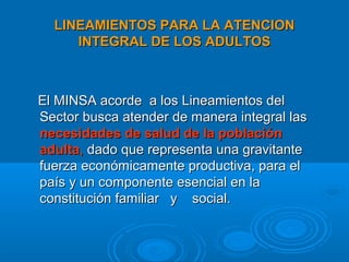 LINEAMIENTOS PARA LA ATENCION
     INTEGRAL DE LOS ADULTOS



El MINSA acorde a los Lineamientos del
Sector busca atender de manera integral las
necesidades de salud de la población
adulta, dado que representa una gravitante
fuerza económicamente productiva, para el
país y un componente esencial en la
constitución familiar y social.
 