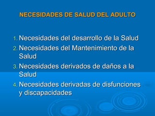 NECESIDADES DE SALUD DEL ADULTO


1. Necesidades del desarrollo de la Salud
2. Necesidades del Mantenimiento de la
   Salud
3. Necesidades derivados de daños a la
   Salud
4. Necesidades derivadas de disfunciones
   y discapacidades
 