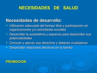 NECESIDADES DE SALUD

Necesidades de desarrollo:
   Utilización adecuada del tiempo libre y participación en
    organizaciones y/o actividades sociales
   Desarrollar la autoestima y espacios para desarrollar sus
    potencialidades
   Conocer y ejercer sus derechos y deberes ciudadanos
   Desarrollar relaciones afectivas en la familia



PROMOCION
 
