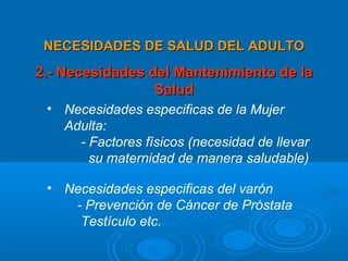 NECESIDADES DE SALUD DEL ADULTO
2.- Necesidades del Mantenimiento de la
                 Salud
 • Necesidades especificas de la Mujer
   Adulta:
     - Factores físicos (necesidad de llevar
       su maternidad de manera saludable)

 • Necesidades especificas del varón
    - Prevención de Cáncer de Próstata
     Testículo etc.
 