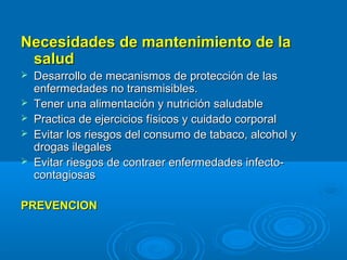 Necesidades de mantenimiento de la
 salud
   Desarrollo de mecanismos de protección de las
    enfermedades no transmisibles.
   Tener una alimentación y nutrición saludable
   Practica de ejercicios físicos y cuidado corporal
   Evitar los riesgos del consumo de tabaco, alcohol y
    drogas ilegales
   Evitar riesgos de contraer enfermedades infecto-
    contagiosas

PREVENCION
 