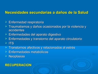 Necesidades secundarias a daños de la Salud

   Enfermedad respiratoria
   Traumatismos y daños ocasionados por la violencia y
    accidentes
   Enfermedades del aparato digestivo
   Enfermedades y transtorno del aparato circulatorio
   ITS
   Transtornos afectivos y relacionados al estrés
   Enfermedades metabólicas
   Neoplasias

RECUPERACION
 