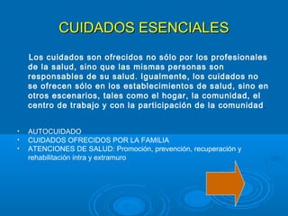 CUIDADOS ESENCIALES
    Los cuidados son ofrecidos no sólo por los profesionales
    de la salud, sino que las mismas personas son
    responsables de su salud. Igualmente, los cuidados no
    se ofrecen sólo en los establecimientos de salud, sino en
    otros escenarios, tales como el hogar, la comunidad, el
    centro de trabajo y con la participación de la comunidad .


•   AUTOCUIDADO
•   CUIDADOS OFRECIDOS POR LA FAMILIA
•   ATENCIONES DE SALUD: Promoción, prevención, recuperación y
    rehabilitación intra y extramuro
 